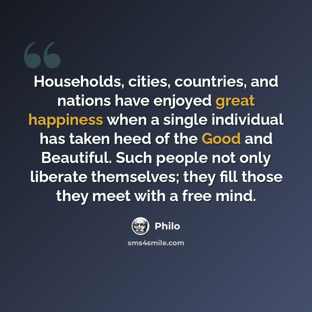 “Households, cities, countries, and nations have enjoyed great happiness when a single individual has taken heed of the Good and Beautiful. Such people not only liberate themselves; they fill those they meet with a free mind.” quote by Philo