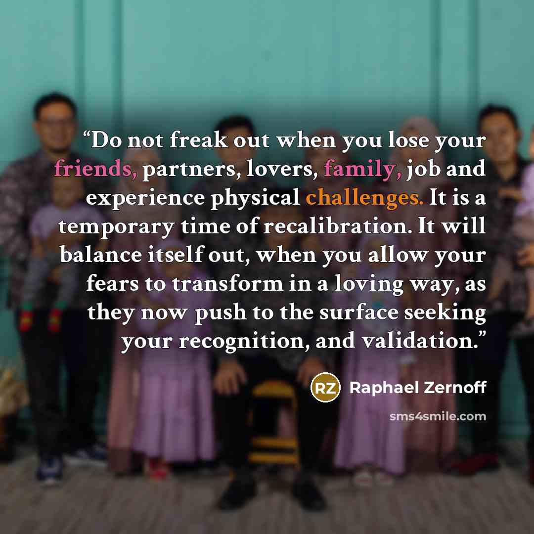 “Do not freak out when you lose your friends, partners, lovers, family, job and experience physical challenges. It is a temporary time of recalibration. It will balance itself out, when you allow your fears to transform in a loving way, as they now push to the surface seeking your recognition, and…” quote by Raphael Zernoff
