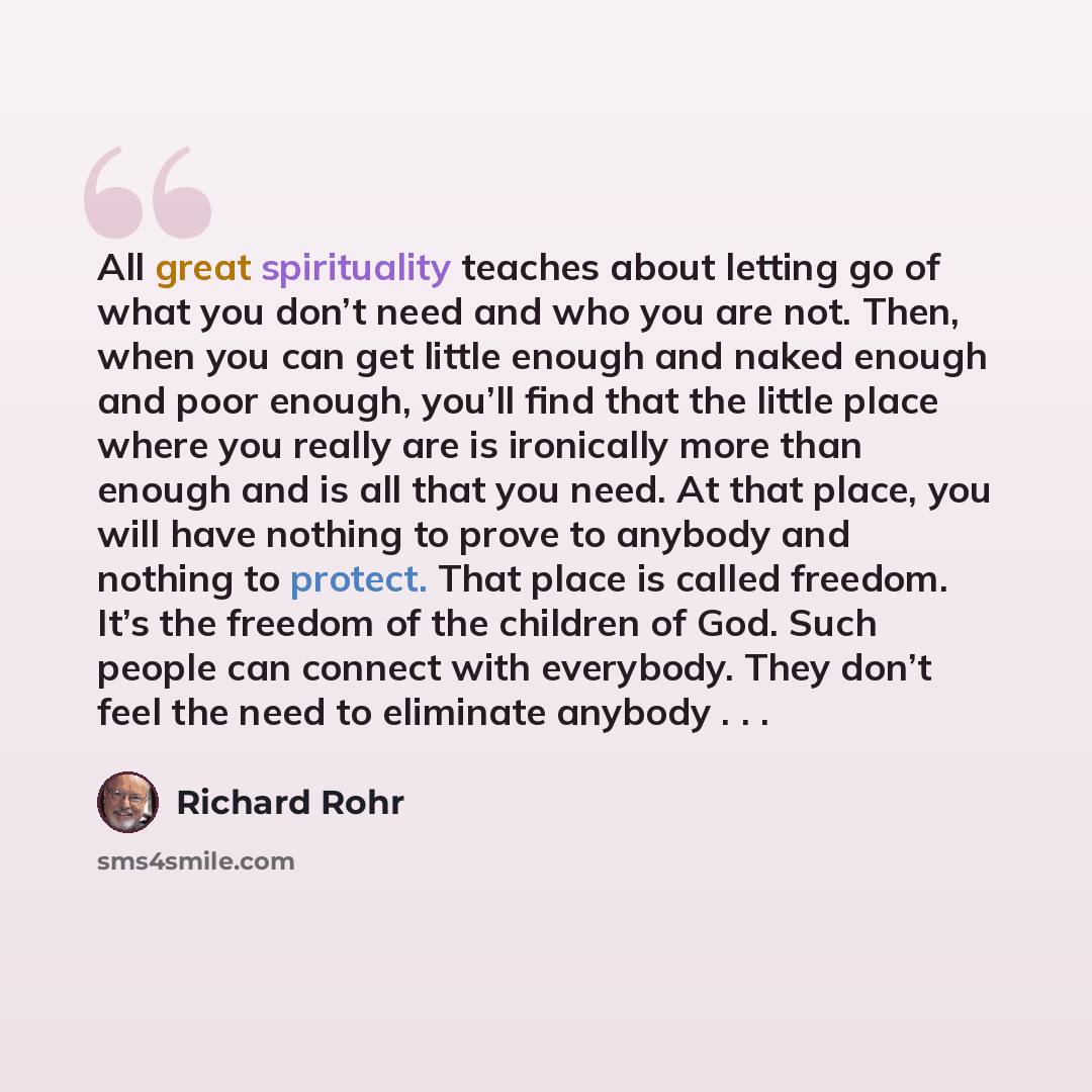 “All great spirituality teaches about letting go of what you don’t need and who you are not. Then, when you can get little enough and naked enough and poor enough, you’ll find that the little place where you really are is ironically more than enough and is all that you need. At that place, you will…” quote by Richard Rohr