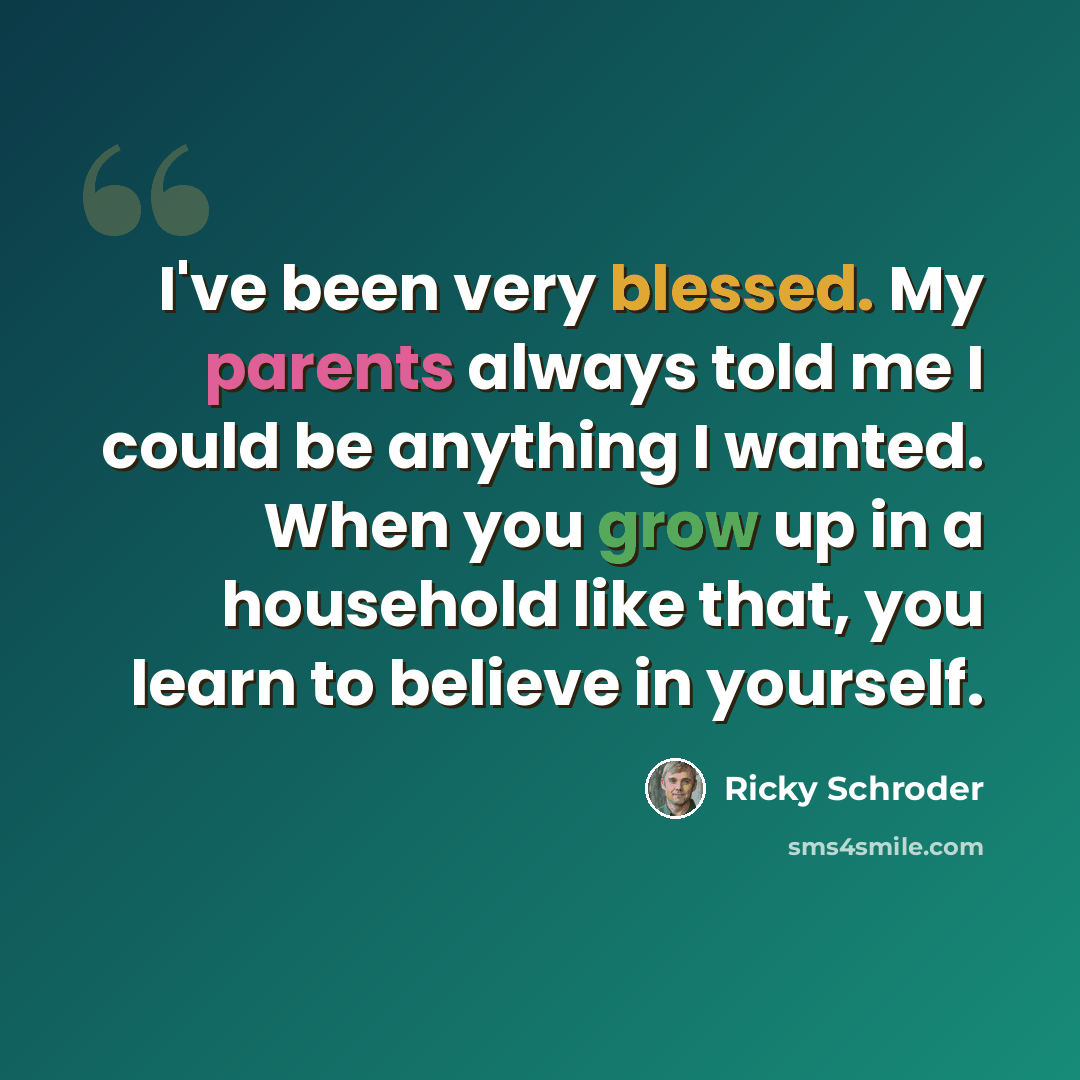 “I've been very blessed. My parents always told me I could be anything I wanted. When you grow up in a household like that, you learn to believe in yourself.” quote by Ricky Schroder