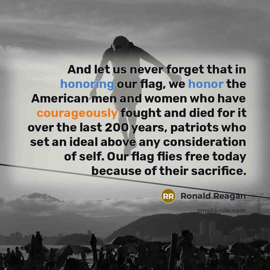 “And let us never forget that in honoring our flag, we honor the American men and women who have courageously fought and died for it over the last 200 years, patriots who set an ideal above any consideration of self. Our flag flies free today because of their sacrifice.” quote by Ronald Reagan