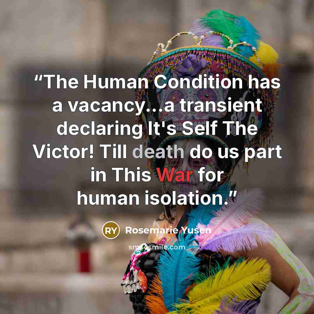 “The Human Condition has a vacancy...a transient declaring It's Self The Victor! Till death do us part in This War for human isolation.” quote by Rosemarie Yusen