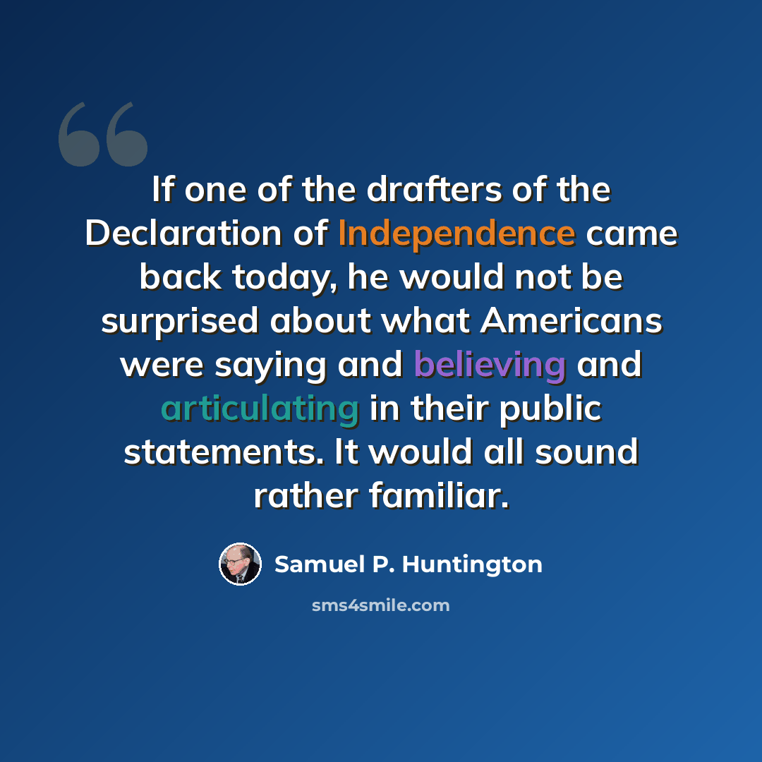 “If one of the drafters of the Declaration of Independence came back today, he would not be surprised about what Americans were saying and believing and articulating in their public statements. It would all sound rather familiar.” quote by Samuel P. Huntington