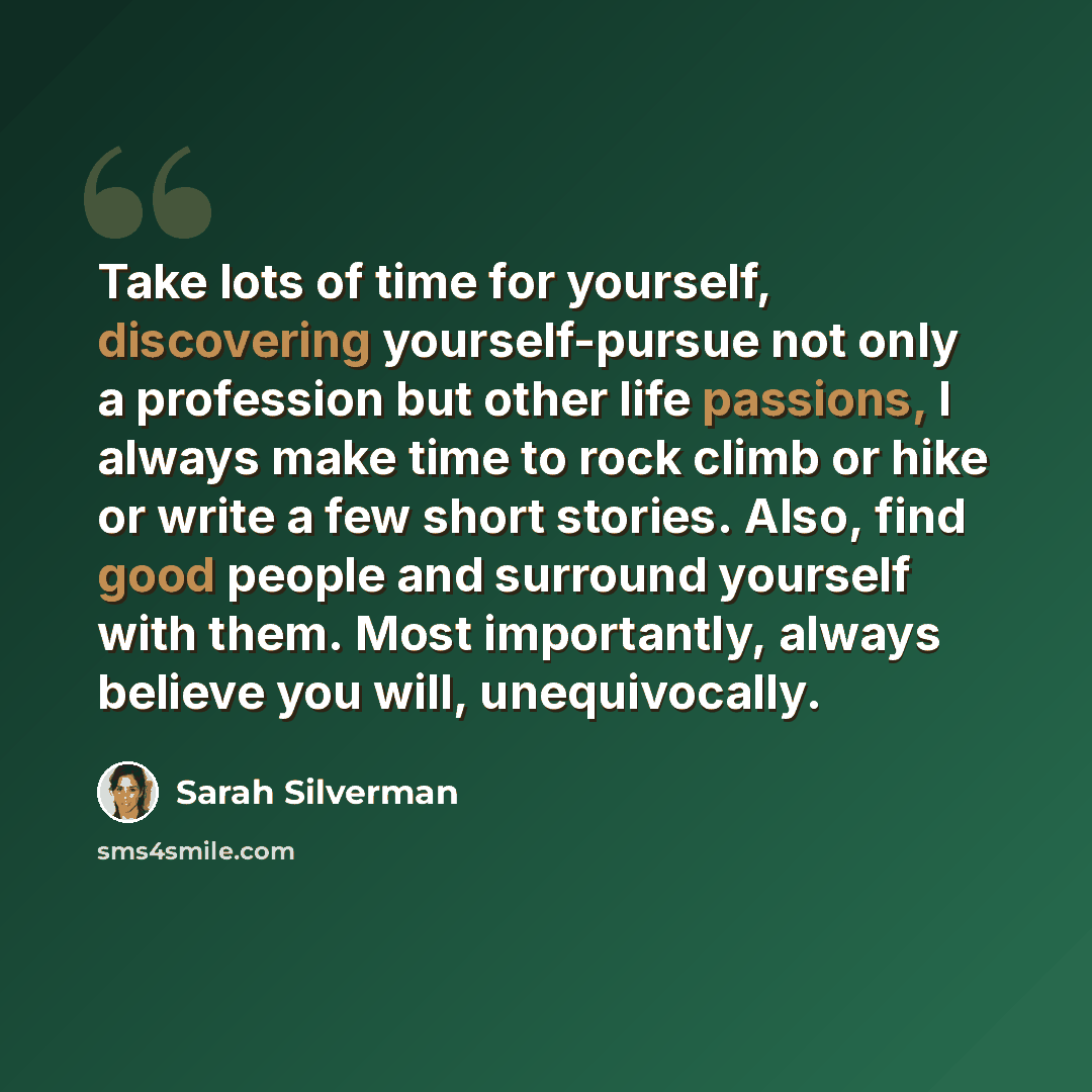 “Take lots of time for yourself, discovering yourself-pursue not only a profession but other life passions, I always make time to rock climb or hike or write a few short stories. Also, find good people and surround yourself with them. Most importantly, always believe you will, unequivocally.” quote by Sarah Silverman