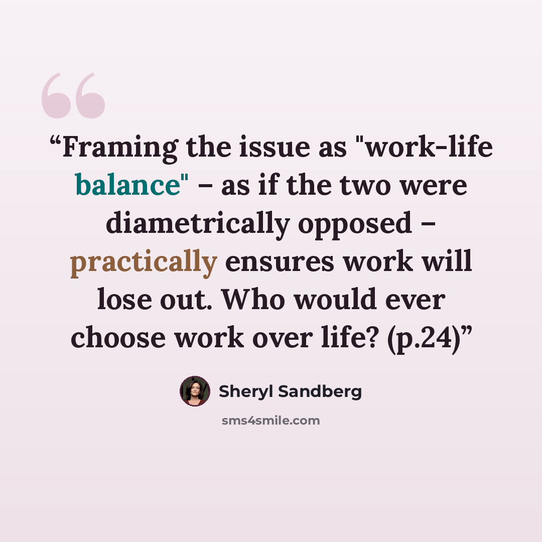 “Framing the issue as "work-life balance" – as if the two were diametrically opposed – practically ensures work will lose out. Who would ever choose work over life? (p.24)” quote by Sheryl Sandberg