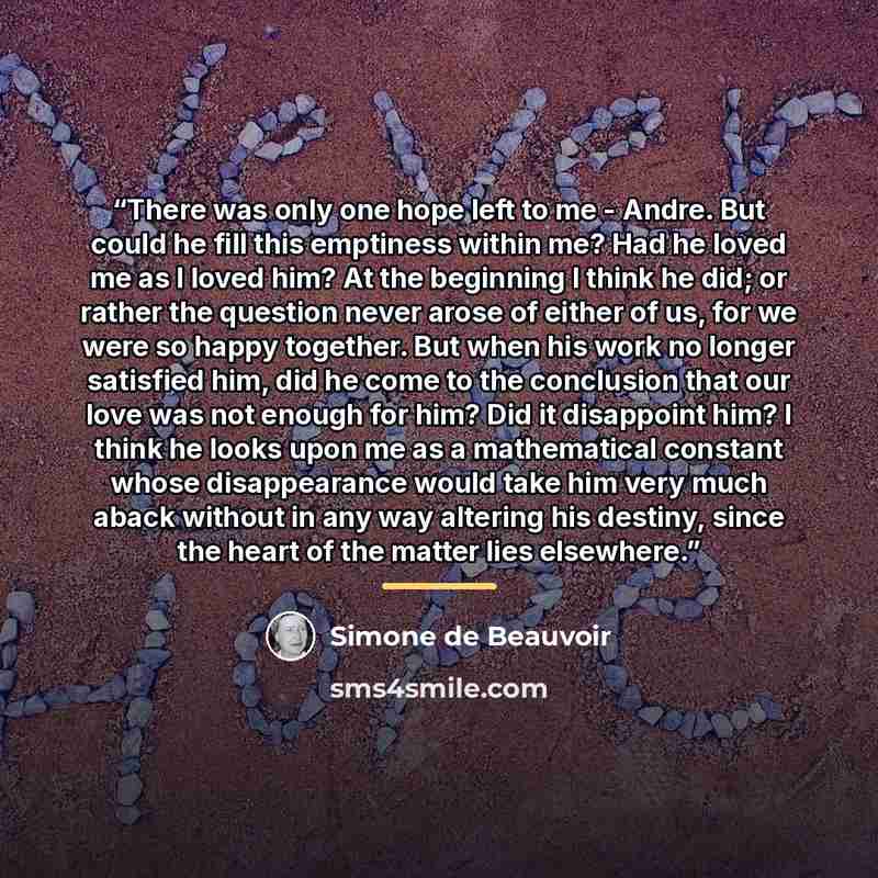 “There was only one hope left to me - Andre. But could he fill this emptiness within me? Had he loved me as I loved him? At the beginning I think he did; or rather the question never arose of either of us, for we were so happy together. But when his work no longer satisfied him, did he come to the…” quote by Simone de Beauvoir