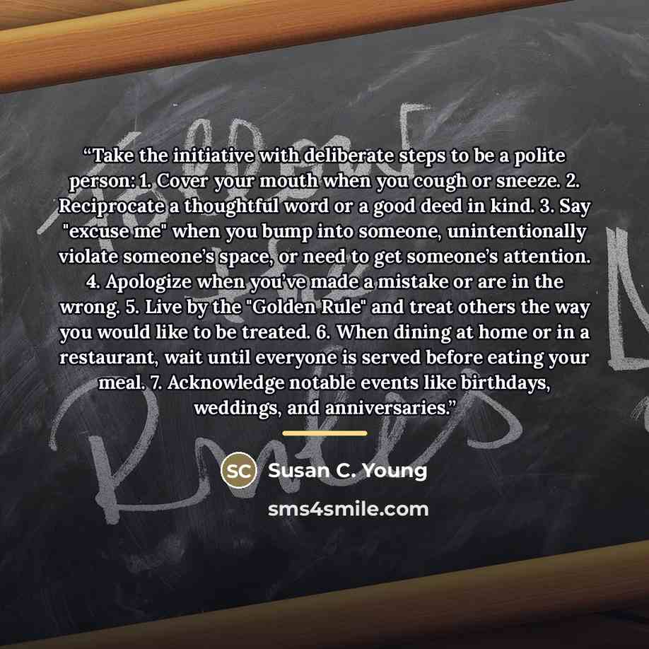 “Take the initiative with deliberate steps to be a polite person: 1. Cover your mouth when you cough or sneeze. 2. Reciprocate a thoughtful word or a good deed in kind. 3. Say "excuse me" when you bump into someone, unintentionally violate someone’s space, or need to get someone’s attention. 4…” quote by Susan C. Young