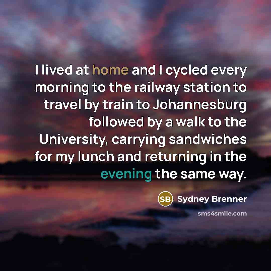 “I lived at home and I cycled every morning to the railway station to travel by train to Johannesburg followed by a walk to the University, carrying sandwiches for my lunch and returning in the evening the same way.” quote by Sydney Brenner