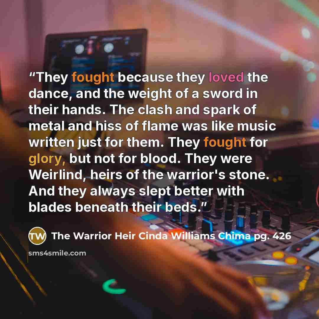 “They fought because they loved the dance, and the weight of a sword in their hands. The clash and spark of metal and hiss of flame was like music written just for them. They fought for glory, but not for blood. They were Weirlind, heirs of the warrior's stone. And they always slept better with…” quote by The Warrior Heir Cinda Williams Chima pg. 426