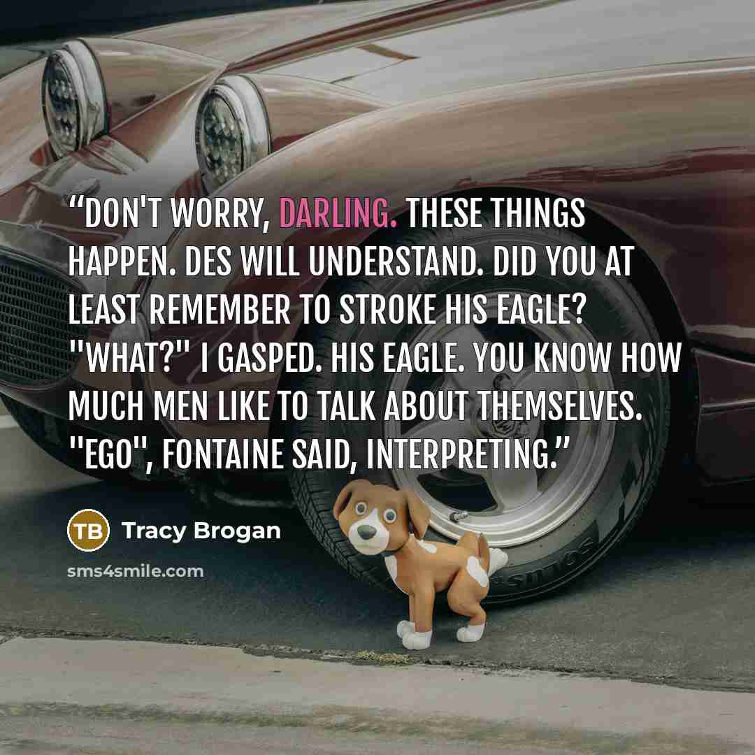 “Don't worry, darling. These things happen. Des will understand. Did you at least remember to stroke his eagle? "What?" I gasped. His eagle. You know how much men like to talk about themselves. "Ego", Fontaine said, interpreting.” quote by Tracy Brogan