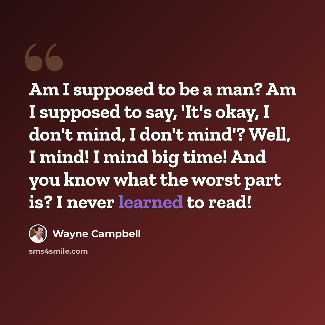 “Am I supposed to be a man? Am I supposed to say, 'It's okay, I don't mind, I don't mind'? Well, I mind! I mind big time! And you know what the worst part is? I never learned to read!” quote by Wayne Campbell