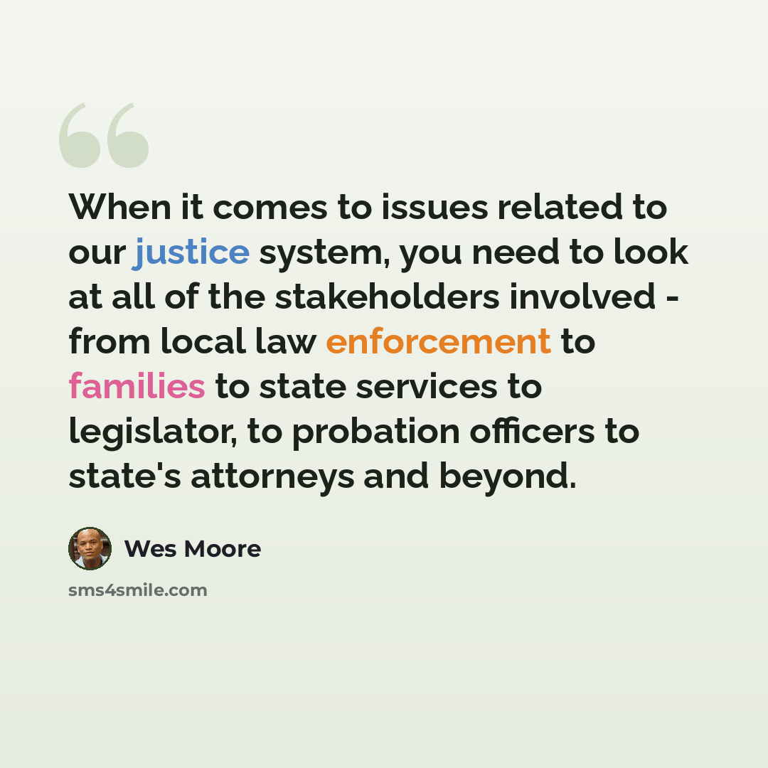 “When it comes to issues related to our justice system, you need to look at all of the stakeholders involved - from local law enforcement to families to state services to legislator, to probation officers to state's attorneys and beyond.” quote by Wes Moore
