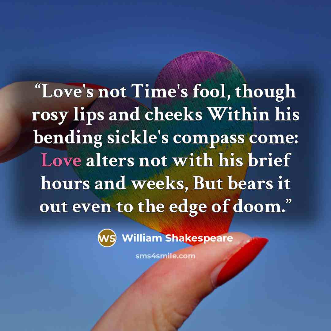 “Love's not Time's fool, though rosy lips and cheeks Within his bending sickle's compass come: Love alters not with his brief hours and weeks, But bears it out even to the edge of doom.” quote by William Shakespeare