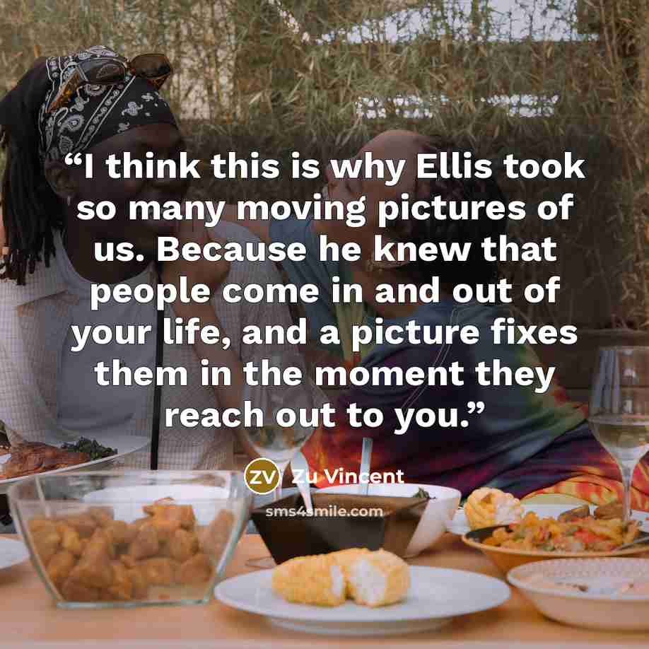 “I think this is why Ellis took so many moving pictures of us. Because he knew that people come in and out of your life, and a picture fixes them in the moment they reach out to you.” quote by Zu Vincent