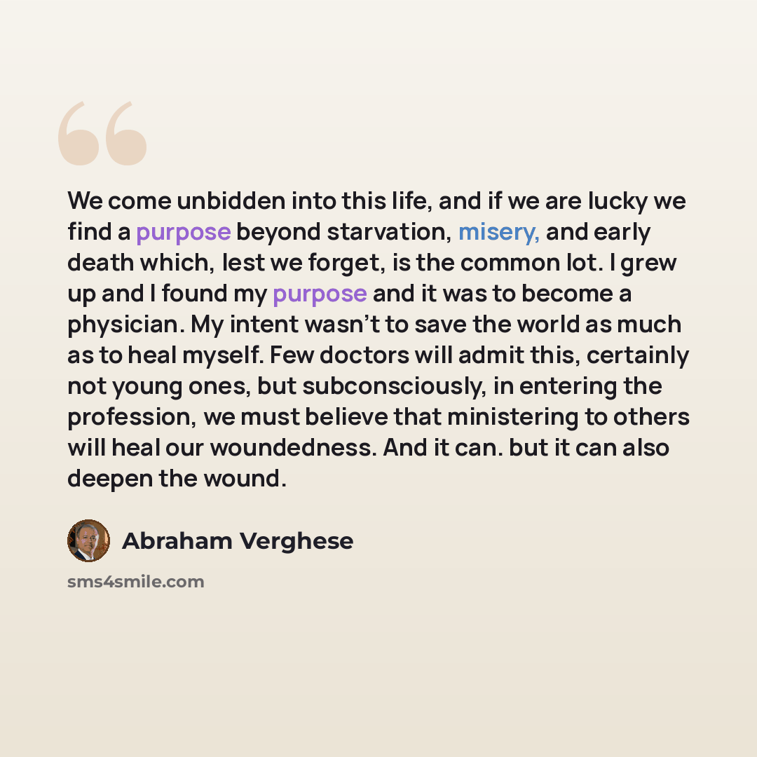 “We come unbidden into this life, and if we are lucky we find a purpose beyond starvation, misery, and early death which, lest we forget, is the common lot. I grew up and I found my purpose and it was to become a physician. My intent wasn't to save the world as much as to heal myself. Few doctors…” quote by Abraham Verghese