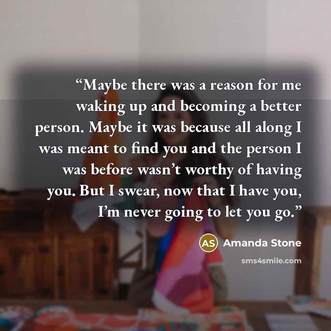 “Maybe there was a reason for me waking up and becoming a better person. Maybe it was because all along I was meant to find you and the person I was before wasn’t worthy of having you. But I swear, now that I have you, I’m never going to let you go.” quote by Amanda Stone