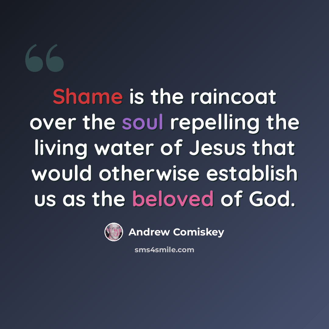 “Shame is the raincoat over the soul repelling the living water of Jesus that would otherwise establish us as the beloved of God.” quote by Andrew Comiskey