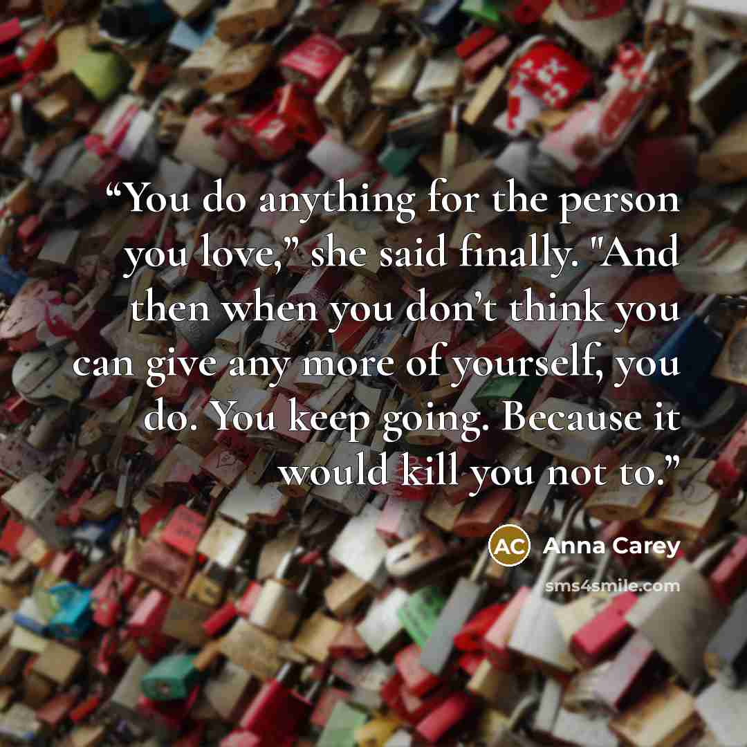 “You do anything for the person you love,” she said finally. "And then when you don’t think you can give any more of yourself, you do. You keep going. Because it would kill you not to.” quote by Anna Carey