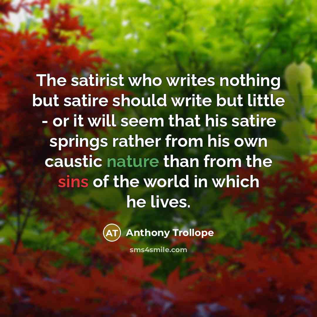“The satirist who writes nothing but satire should write but little - or it will seem that his satire springs rather from his own caustic nature than from the sins of the world in which he lives.” quote by Anthony Trollope
