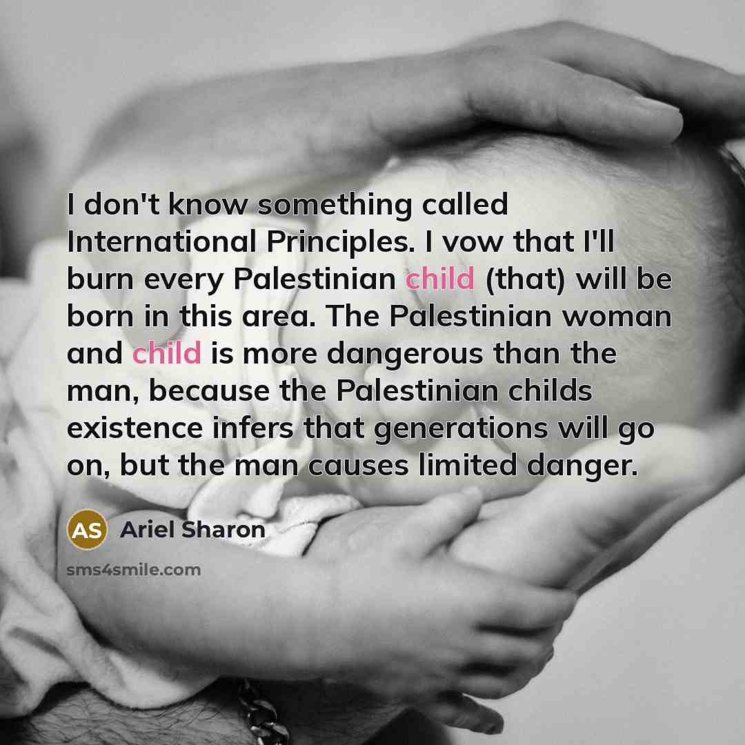 “I don't know something called International Principles. I vow that I'll burn every Palestinian child (that) will be born in this area. The Palestinian woman and child is more dangerous than the man, because the Palestinian childs existence infers that generations will go on, but the man causes…” quote by Ariel Sharon