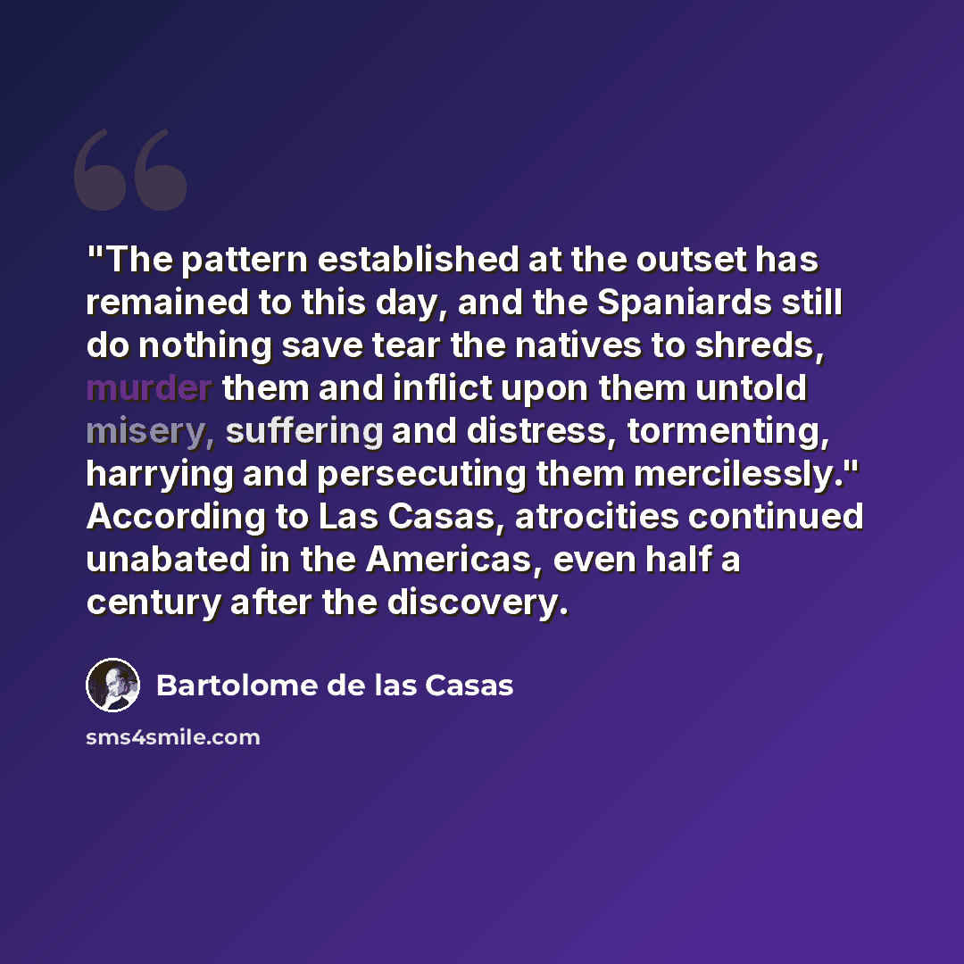 “"The pattern established at the outset has remained to this day, and the Spaniards still do nothing save tear the natives to shreds, murder them and inflict upon them untold misery, suffering and distress, tormenting, harrying and persecuting them mercilessly." According to Las Casas, atrocities…” quote by Bartolome de las Casas