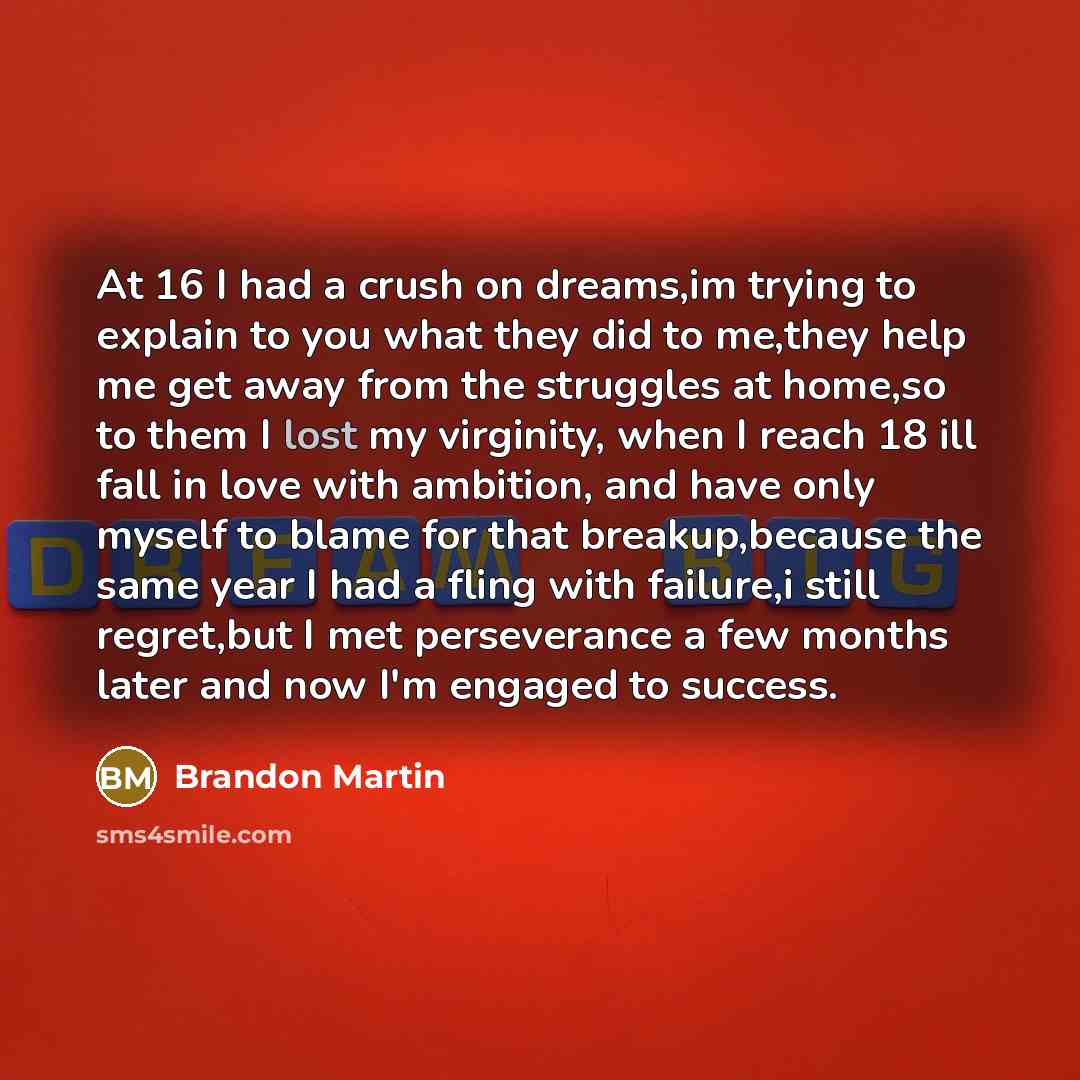 “At 16 I had a crush on dreams,im trying to explain to you what they did to me,they help me get away from the struggles at home,so to them I lost my virginity, when I reach 18 ill fall in love with ambition, and have only myself to blame for that breakup,because the same year I had a fling with…” quote by Brandon Martin