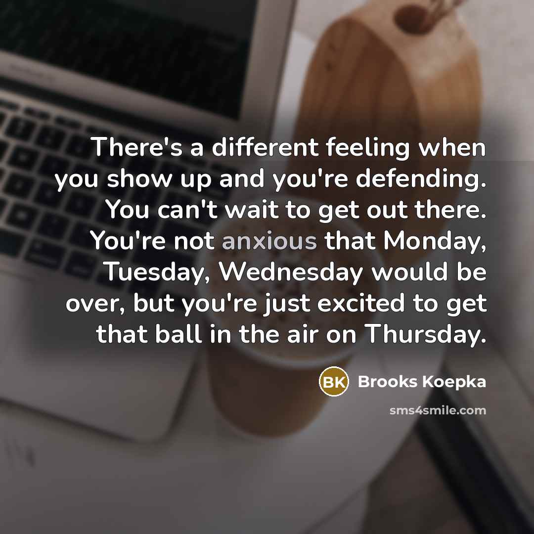 “There's a different feeling when you show up and you're defending. You can't wait to get out there. You're not anxious that Monday, Tuesday, Wednesday would be over, but you're just excited to get that ball in the air on Thursday.” quote by Brooks Koepka
