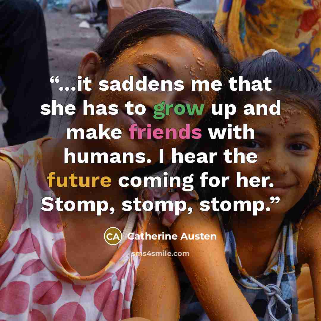 “...it saddens me that she has to grow up and make friends with humans. I hear the future coming for her. Stomp, stomp, stomp.” quote by Catherine Austen