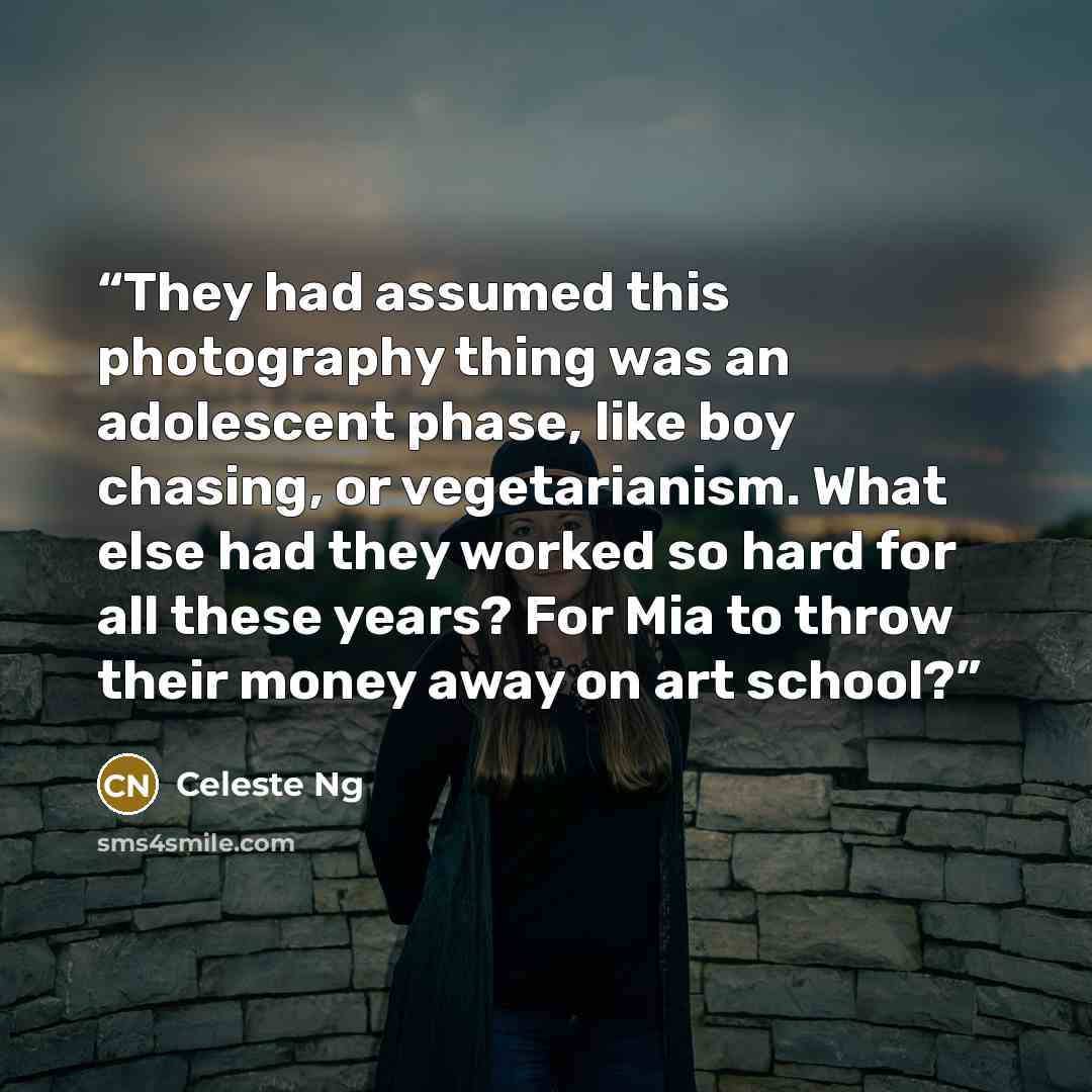 “They had assumed this photography thing was an adolescent phase, like boy chasing, or vegetarianism. What else had they worked so hard for all these years? For Mia to throw their money away on art school?” quote by Celeste Ng