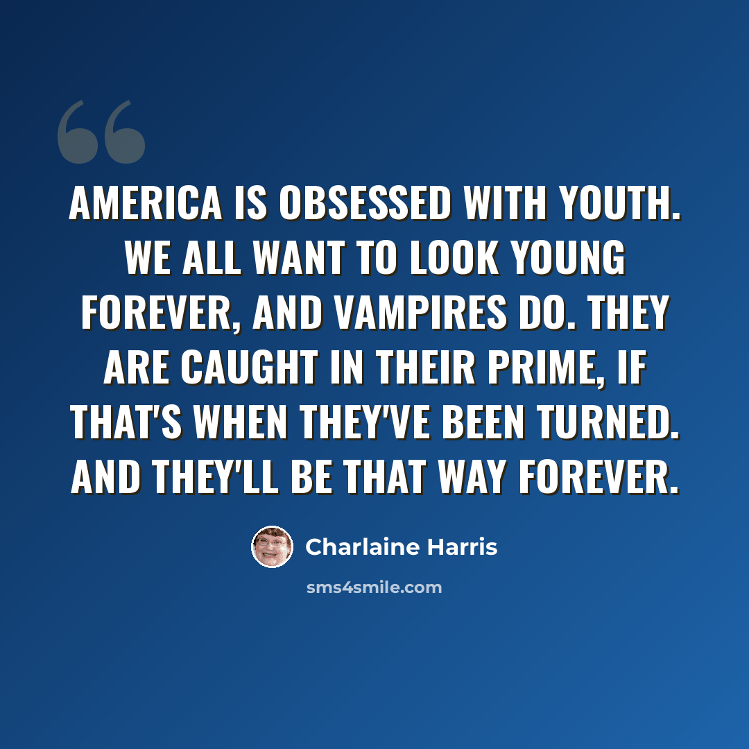 “America is obsessed with youth. We all want to look young forever, and vampires do. They are caught in their prime, if that's when they've been turned. And they'll be that way forever.” quote by Charlaine Harris