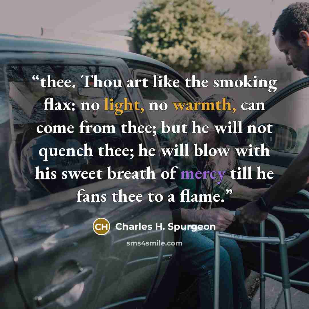 “thee. Thou art like the smoking flax: no light, no warmth, can come from thee; but he will not quench thee; he will blow with his sweet breath of mercy till he fans thee to a flame.” quote by Charles H. Spurgeon