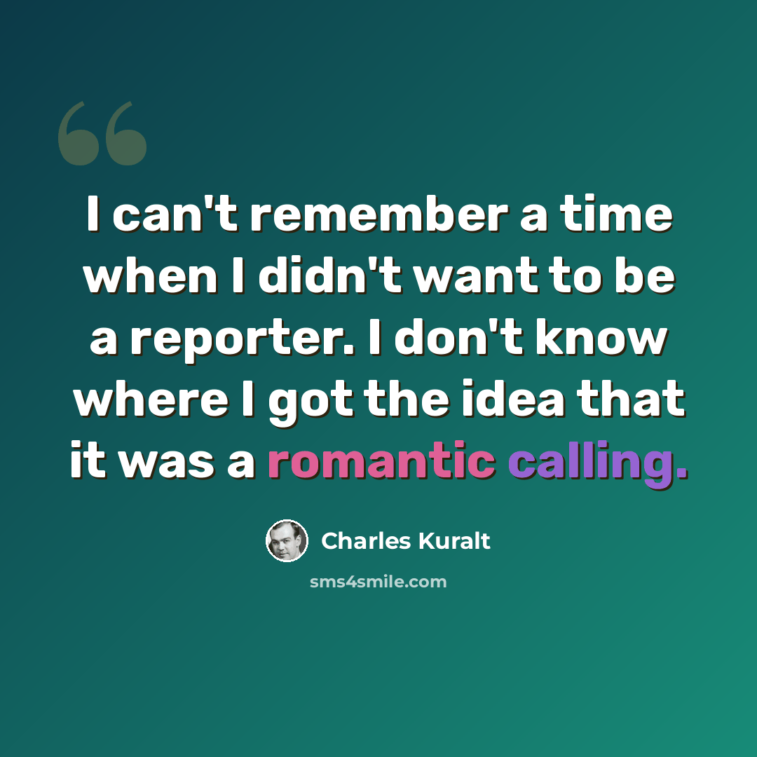 “I can't remember a time when I didn't want to be a reporter. I don't know where I got the idea that it was a romantic calling.” quote by Charles Kuralt