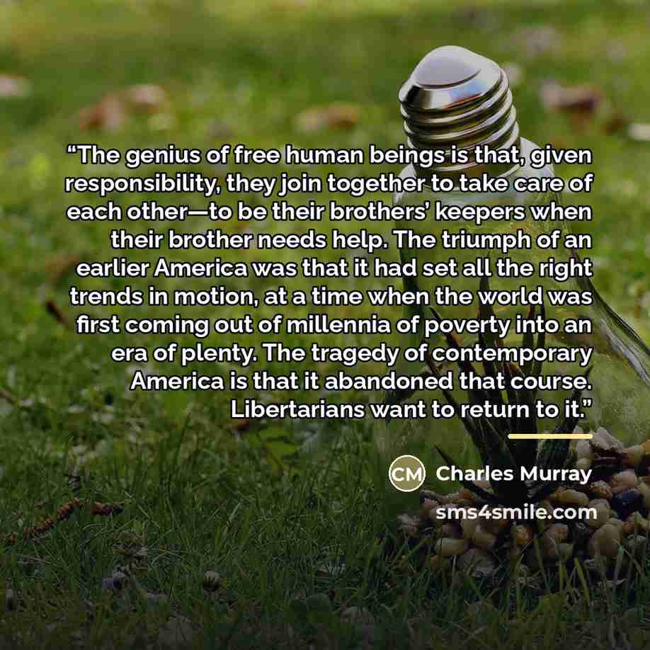 “The genius of free human beings is that, given responsibility, they join together to take care of each other—to be their brothers’ keepers when their brother needs help. The triumph of an earlier America was that it had set all the right trends in motion, at a time when the world was first coming…” quote by Charles Murray