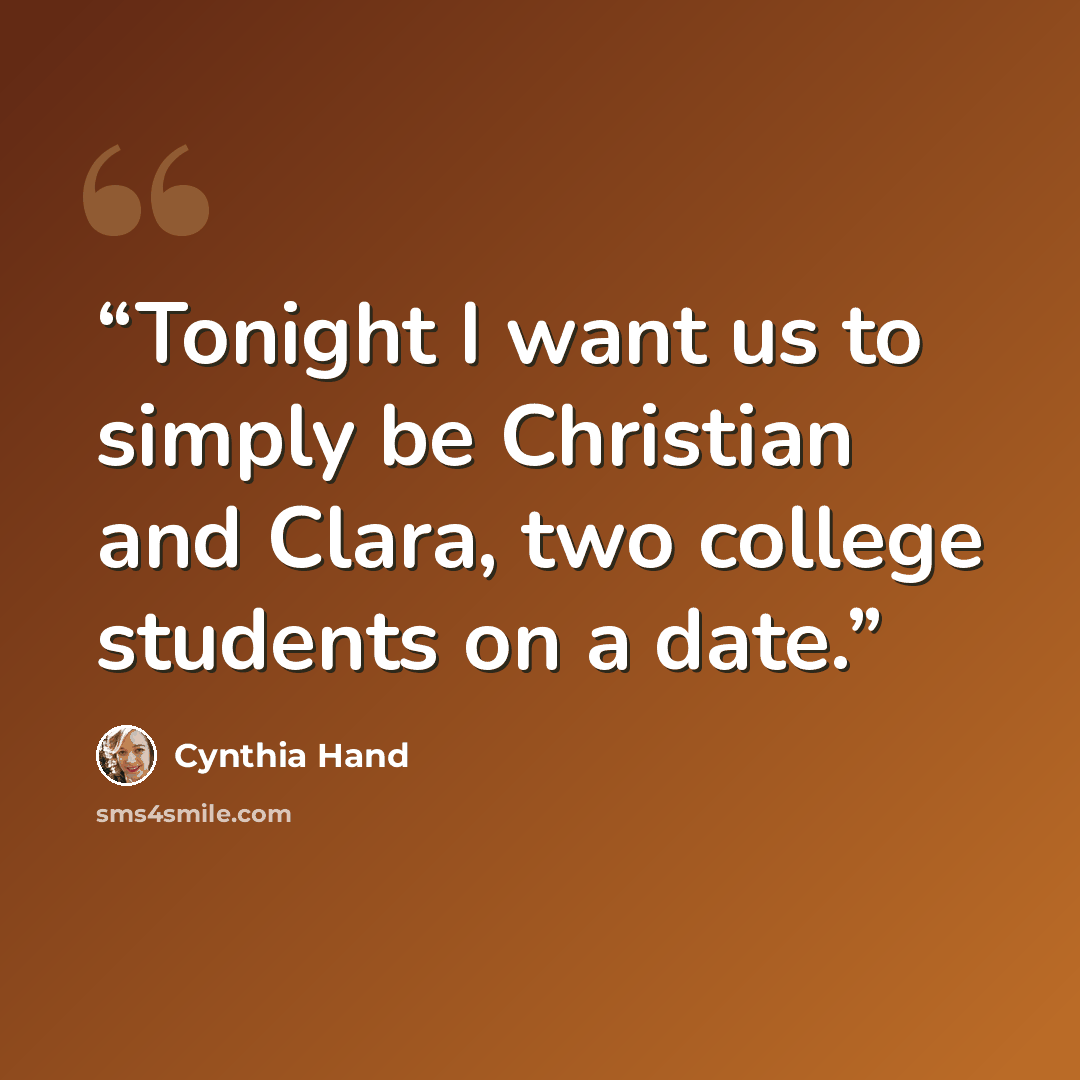 “Tonight I want us to simply be Christian and Clara, two college students on a date.” quote by Cynthia Hand