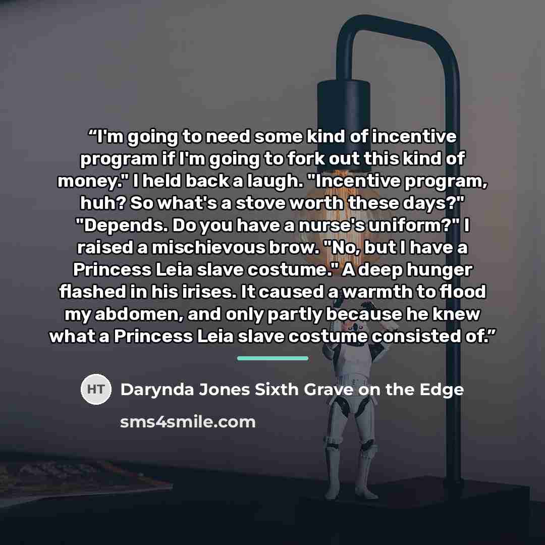 “I'm going to need some kind of incentive program if I'm going to fork out this kind of money." I held back a laugh. "Incentive program, huh? So what's a stove worth these days?" "Depends. Do you have a nurse's uniform?" I raised a mischievous brow. "No, but I have a Princess Leia slave costume." A…” quote by Darynda Jones Sixth Grave on the Edge