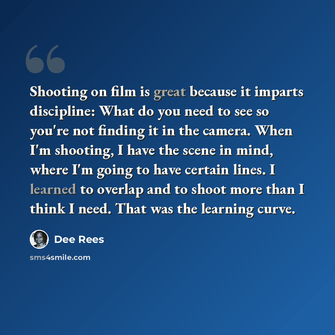 “Shooting on film is great because it imparts discipline: What do you need to see so you're not finding it in the camera. When I'm shooting, I have the scene in mind, where I'm going to have certain lines. I learned to overlap and to shoot more than I think I need. That was the learning curve.” quote by Dee Rees