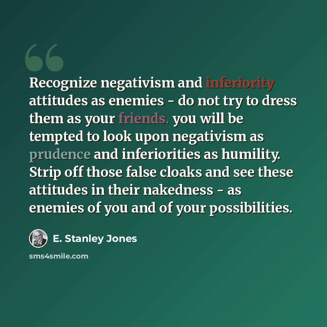 “Recognize negativism and inferiority attitudes as enemies - do not try to dress them as your friends. you will be tempted to look upon negativism as prudence and inferiorities as humility. Strip off those false cloaks and see these attitudes in their nakedness - as enemies of you and of your…” quote by E. Stanley Jones