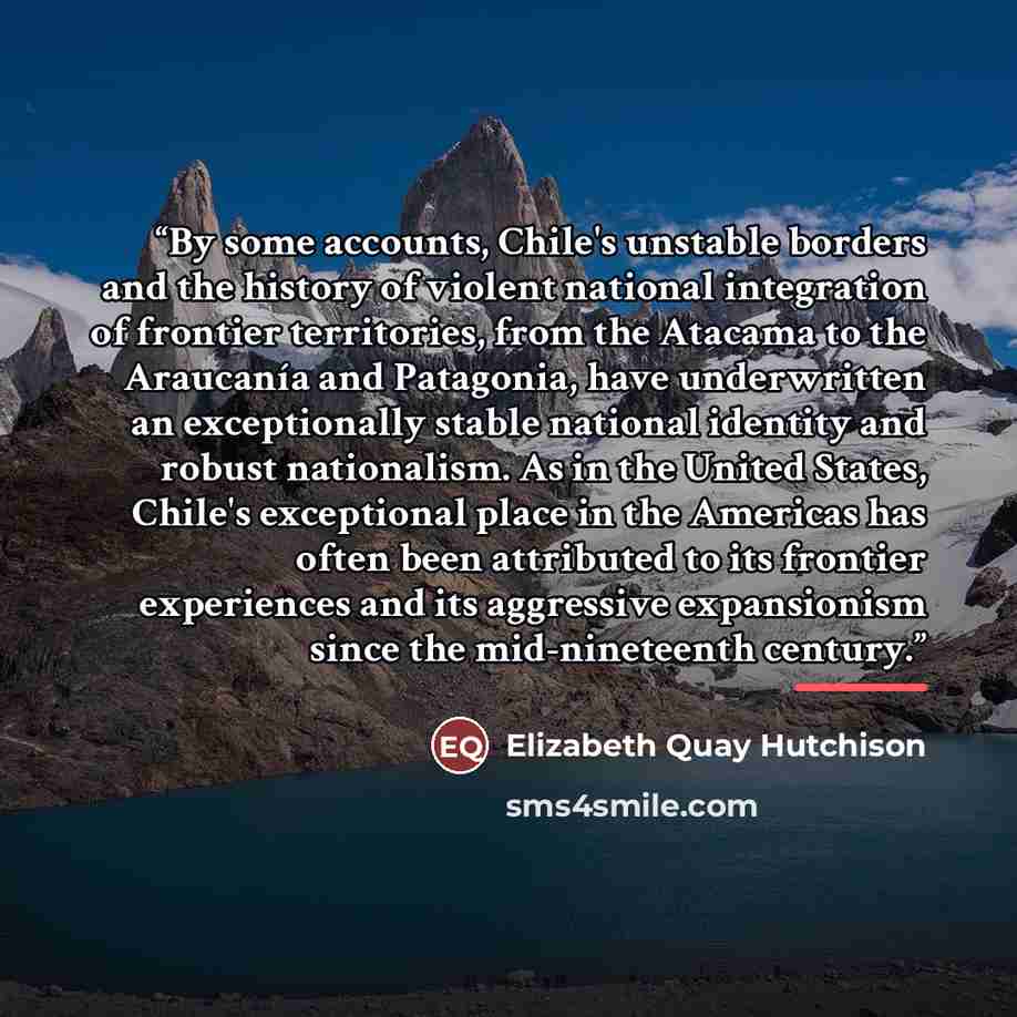 “By some accounts, Chile's unstable borders and the history of violent national integration of frontier territories, from the Atacama to the Araucanía and Patagonia, have underwritten an exceptionally stable national identity and robust nationalism. As in the United States, Chile's exceptional…” quote by Elizabeth Quay Hutchison