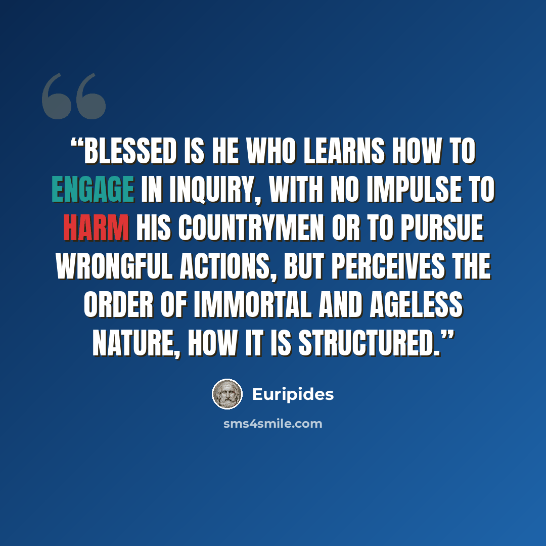“Blessed is he who learns how to engage in inquiry, with no impulse to harm his countrymen or to pursue wrongful actions, but perceives the order of immortal and ageless nature, how it is structured.” quote by Euripides