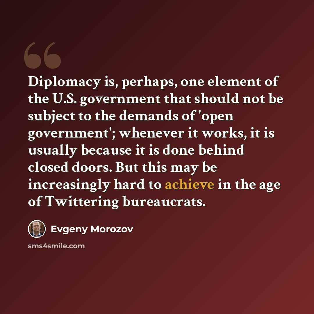 “Diplomacy is, perhaps, one element of the U.S. government that should not be subject to the demands of 'open government'; whenever it works, it is usually because it is done behind closed doors. But this may be increasingly hard to achieve in the age of Twittering bureaucrats.” quote by Evgeny Morozov