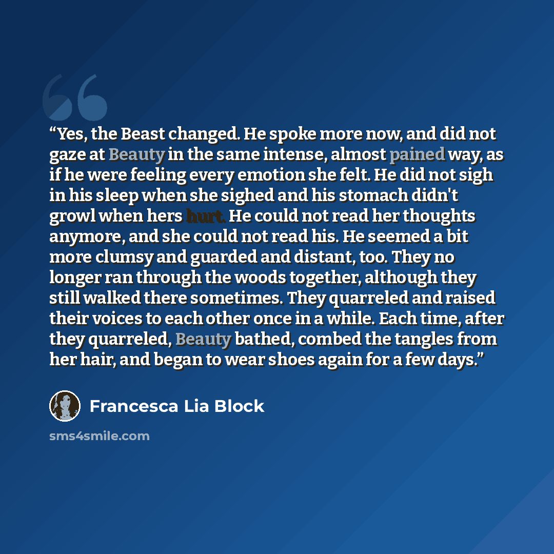 “Yes, the Beast changed. He spoke more now, and did not gaze at Beauty in the same intense, almost pained way, as if he were feeling every emotion she felt. He did not sigh in his sleep when she sighed and his stomach didn't growl when hers hurt. He could not read her thoughts anymore, and she…” quote by Francesca Lia Block