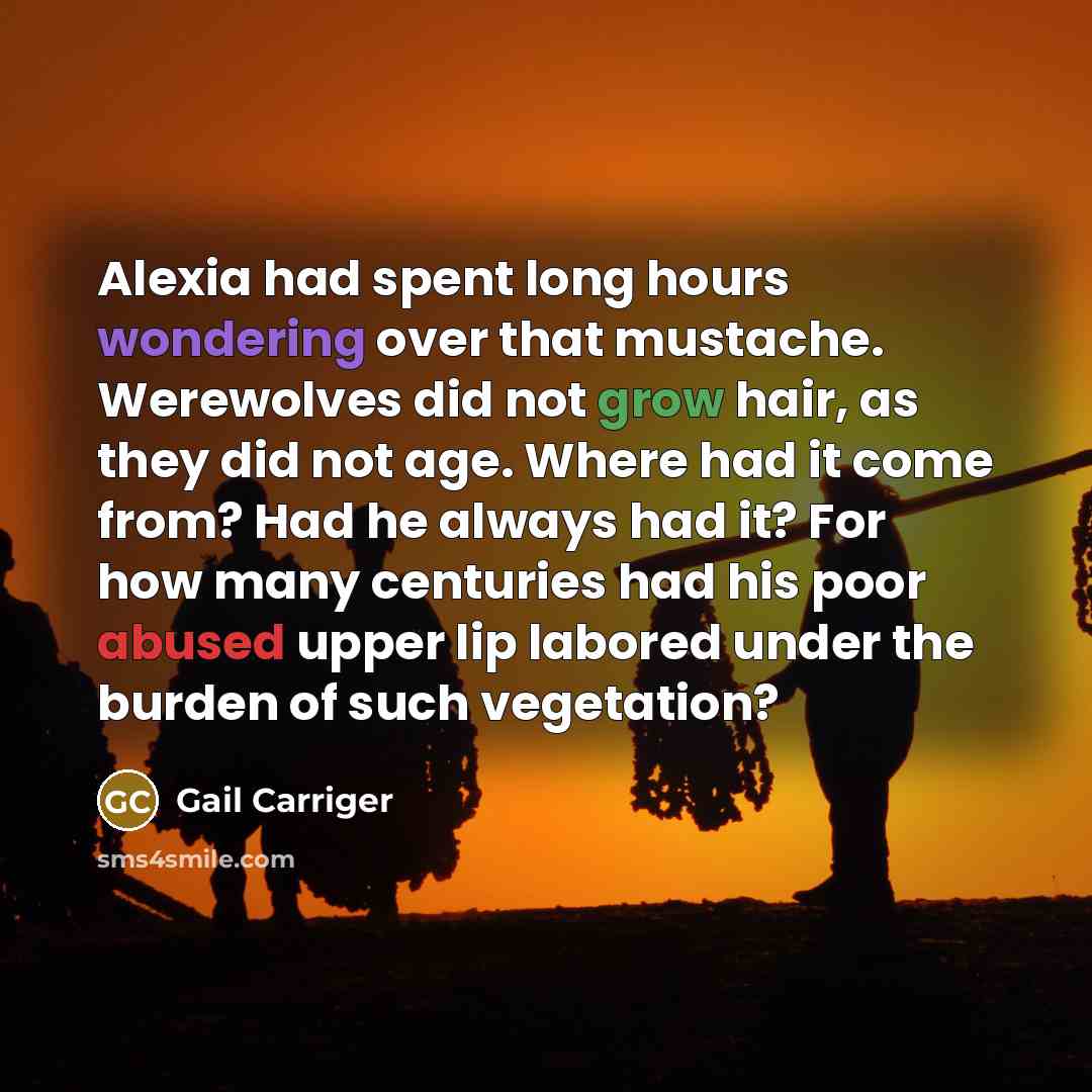 “Alexia had spent long hours wondering over that mustache. Werewolves did not grow hair, as they did not age. Where had it come from? Had he always had it? For how many centuries had his poor abused upper lip labored under the burden of such vegetation?” quote by Gail Carriger