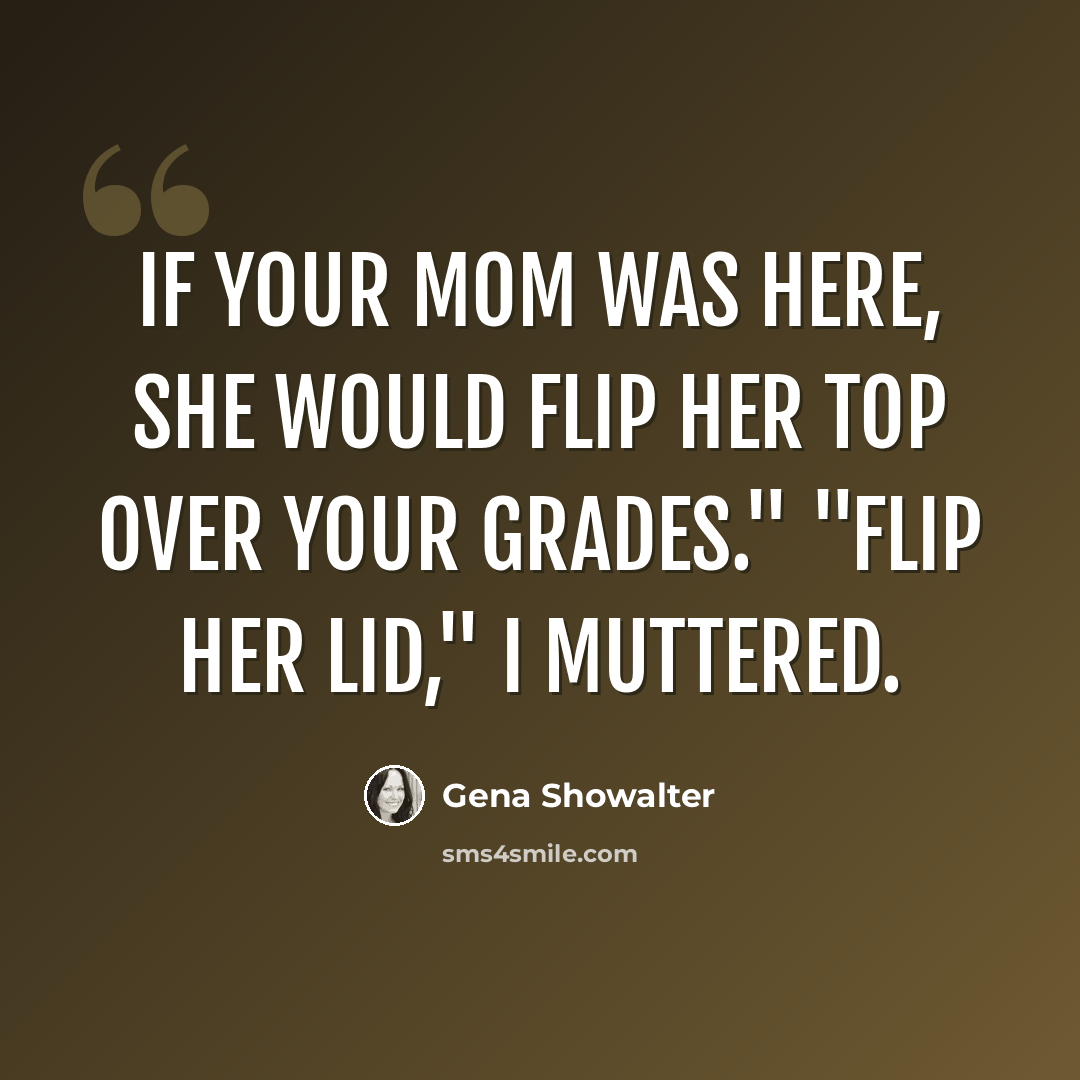 “If your mom was here, she would flip her top over your grades." "Flip her lid," I muttered.” quote by Gena Showalter