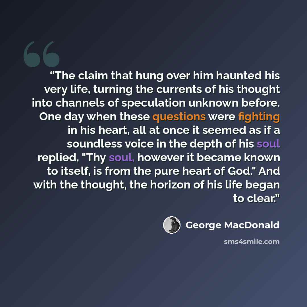 “The claim that hung over him haunted his very life, turning the currents of his thought into channels of speculation unknown before. One day when these questions were fighting in his heart, all at once it seemed as if a soundless voice in the depth of his soul replied, "Thy soul, however it became…” quote by George MacDonald