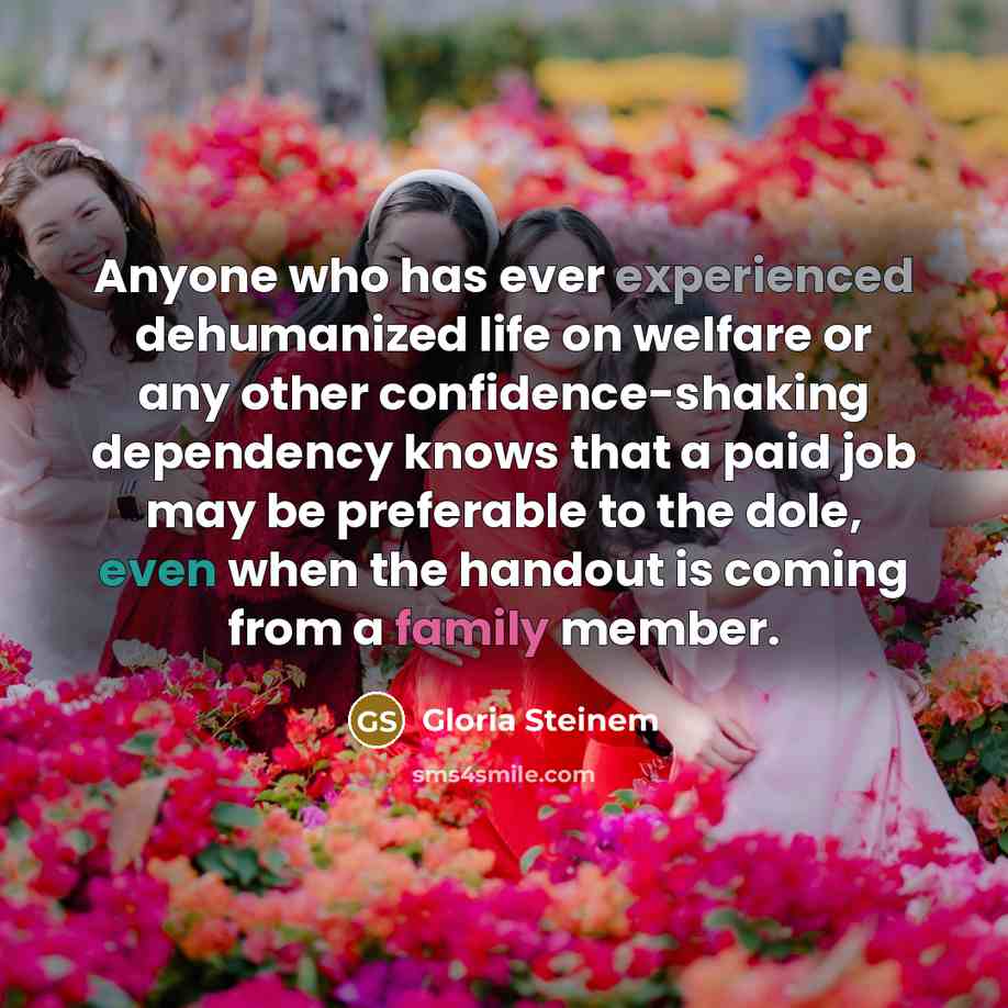 “Anyone who has ever experienced dehumanized life on welfare or any other confidence-shaking dependency knows that a paid job may be preferable to the dole, even when the handout is coming from a family member.” quote by Gloria Steinem