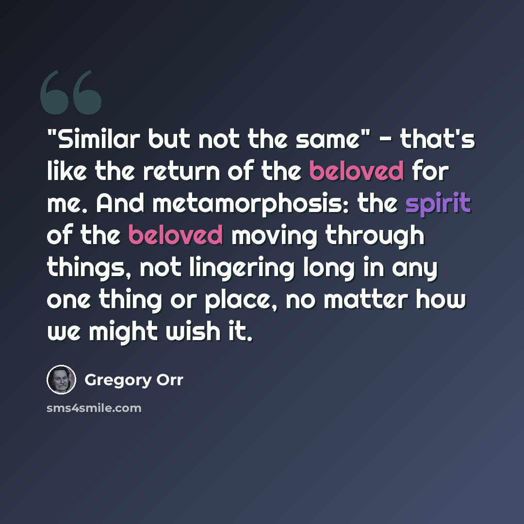 “"Similar but not the same" - that's like the return of the beloved for me. And metamorphosis: the spirit of the beloved moving through things, not lingering long in any one thing or place, no matter how we might wish it.” quote by Gregory Orr