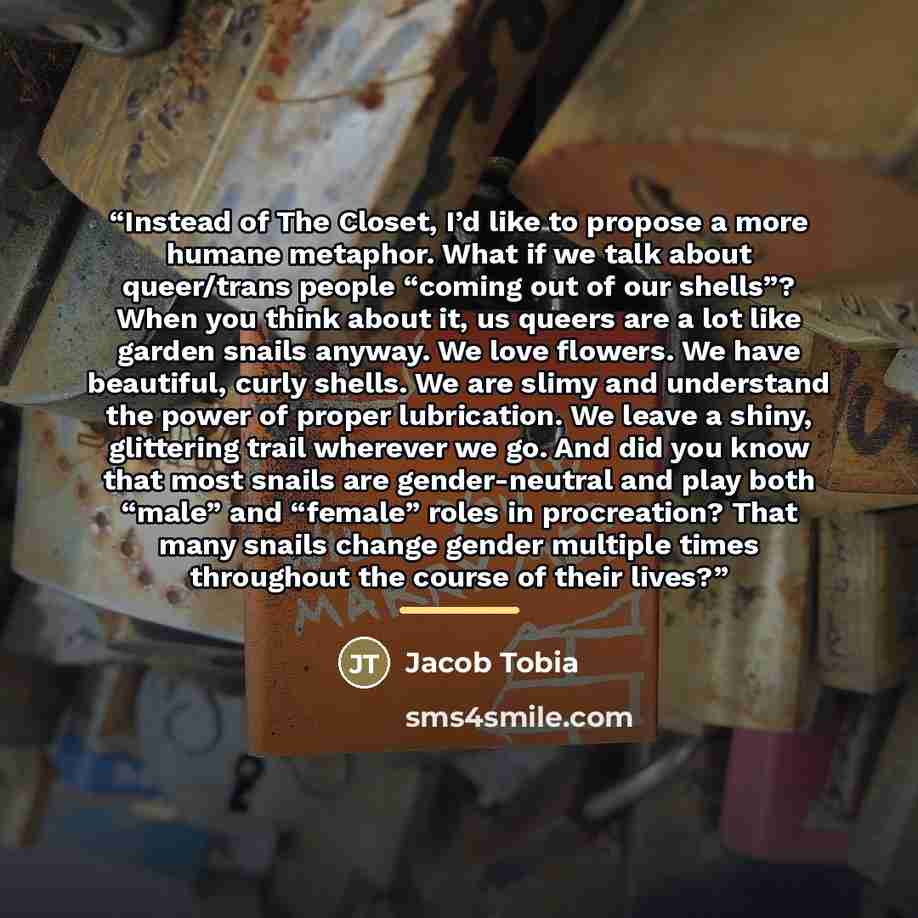 “Instead of The Closet, I’d like to propose a more humane metaphor. What if we talk about queer/trans people “coming out of our shells”? When you think about it, us queers are a lot like garden snails anyway. We love flowers. We have beautiful, curly shells. We are slimy and understand the power of…” quote by Jacob Tobia