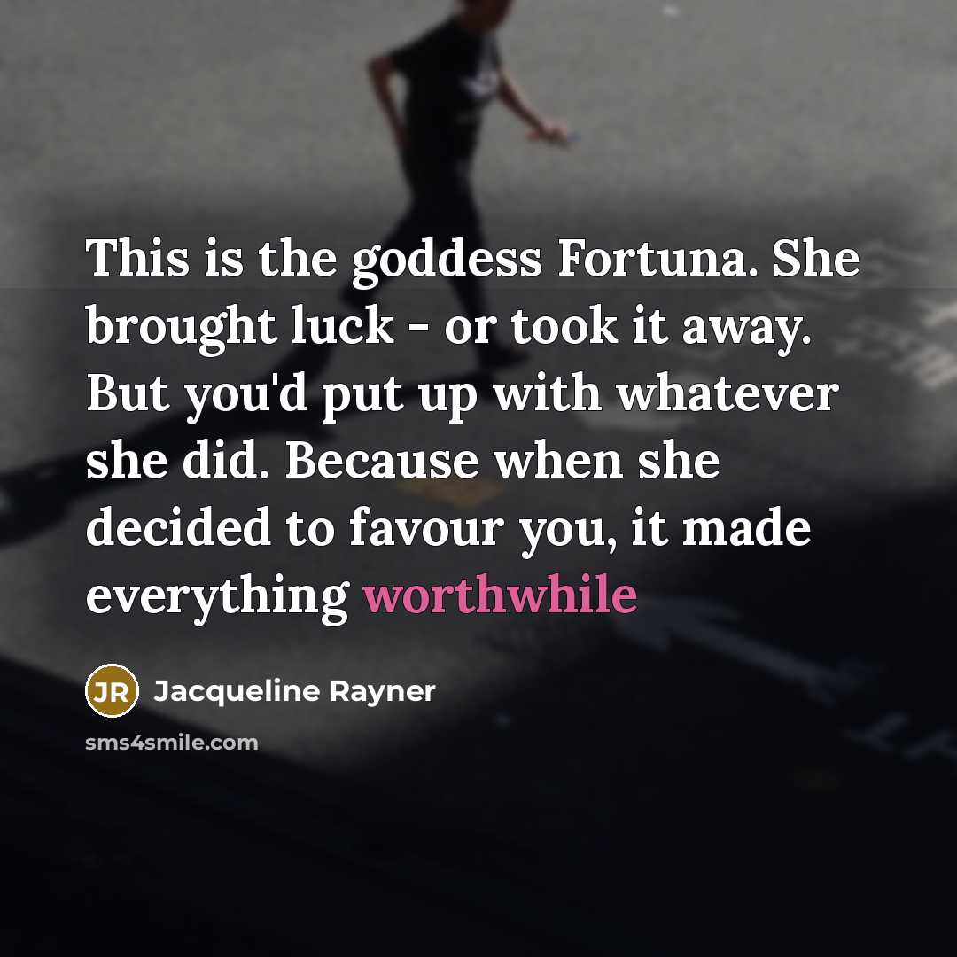 “This is the goddess Fortuna. She brought luck - or took it away. But you'd put up with whatever she did. Because when she decided to favour you, it made everything worthwhile” quote by Jacqueline Rayner