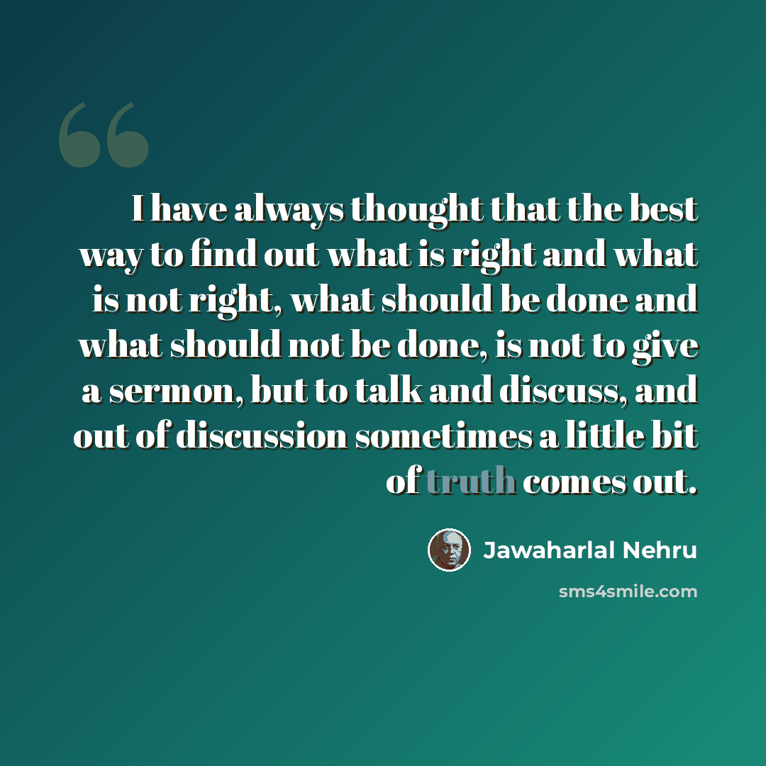 “I have always thought that the best way to find out what is right and what is not right, what should be done and what should not be done, is not to give a sermon, but to talk and discuss, and out of discussion sometimes a little bit of truth comes out.” quote by Jawaharlal Nehru
