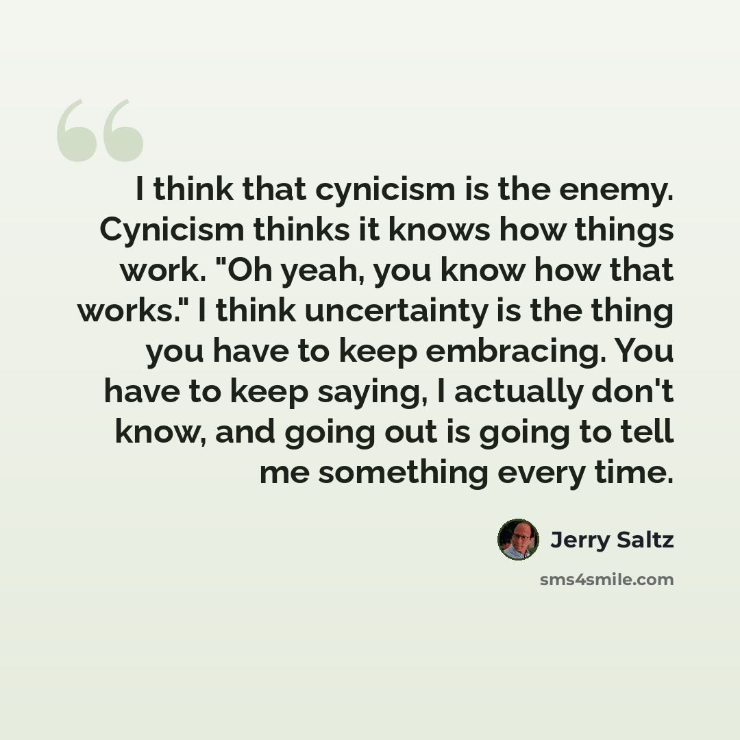 “I think that cynicism is the enemy. Cynicism thinks it knows how things work. "Oh yeah, you know how that works." I think uncertainty is the thing you have to keep embracing. You have to keep saying, I actually don't know, and going out is going to tell me something every time.” quote by Jerry Saltz